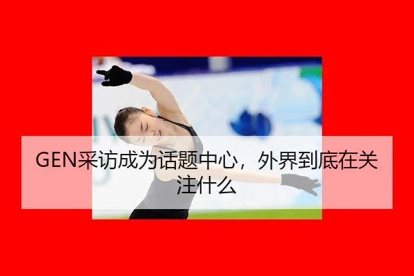 GEN采访成为话题中心，外界到底在关注什么